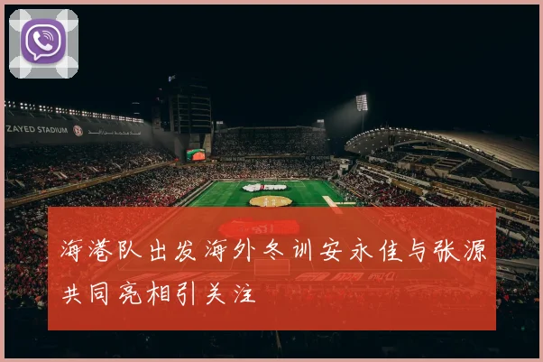 海港队出发海外冬训安永佳与张源共同亮相引关注