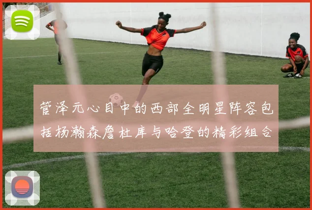 管泽元心目中的西部全明星阵容包括杨瀚森詹杜库与哈登的精彩组合