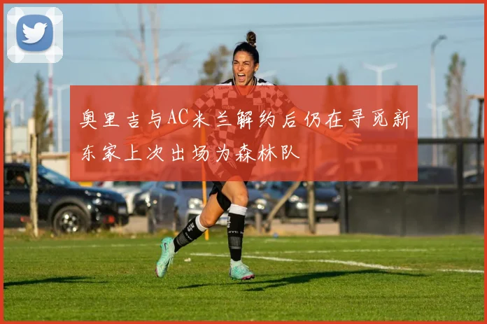 奥里吉与AC米兰解约后仍在寻觅新东家上次出场为森林队