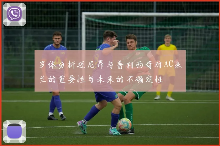 罗体分析迈尼昂与普利西奇对AC米兰的重要性与未来的不确定性