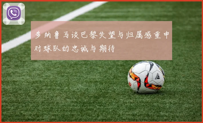 多纳鲁马谈巴黎失望与归属感重申对球队的忠诚与期待