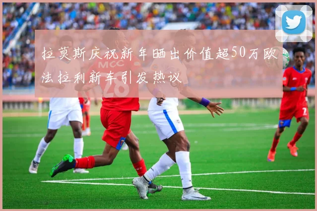 拉莫斯庆祝新年晒出价值超50万欧法拉利新车引发热议
