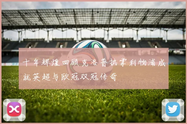 十年辉煌回顾克洛普执掌利物浦成就英超与欧冠双冠传奇