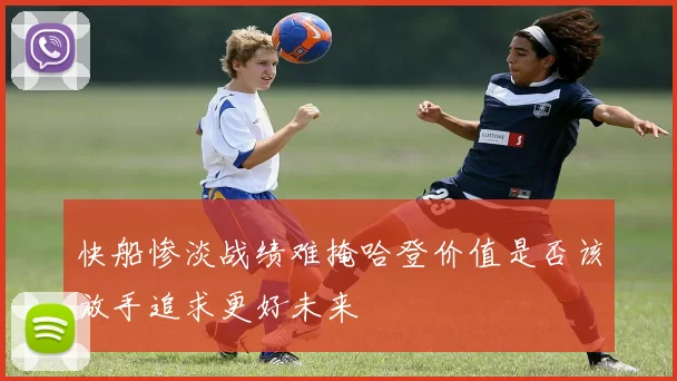 快船惨淡战绩难掩哈登价值是否该放手追求更好未来