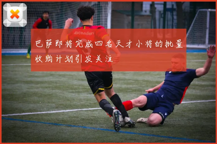 巴萨即将完成四名天才小将的批量收购计划引发关注