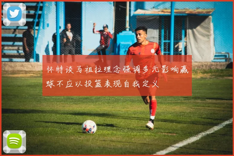 怀特谈马祖拉理念强调多元影响赢球不应以投篮表现自我定义