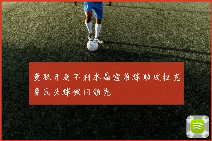 曼联开局不利水晶宫角球助攻拉克鲁瓦头球破门领先