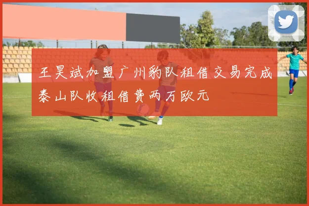 王昊斌加盟广州豹队租借交易完成泰山队收租借费两万欧元