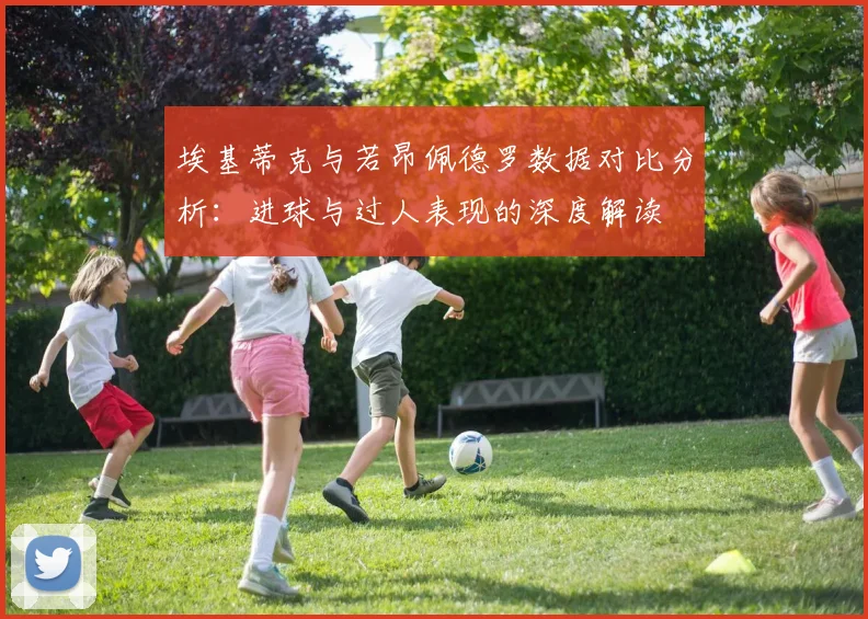 埃基蒂克与若昂佩德罗数据对比分析：进球与过人表现的深度解读