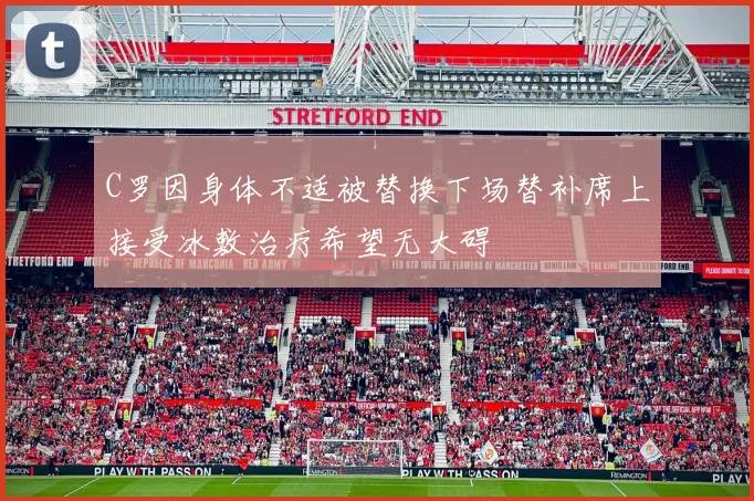 C罗因身体不适被替换下场替补席上接受冰敷治疗希望无大碍