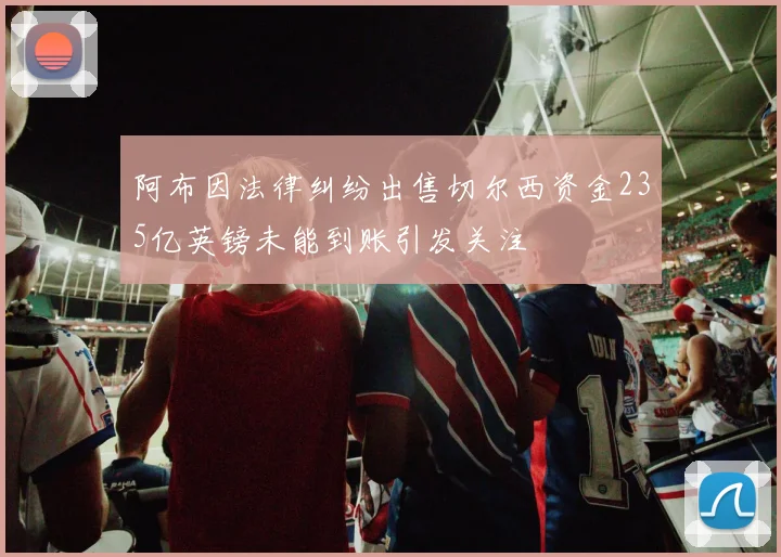 阿布因法律纠纷出售切尔西资金235亿英镑未能到账引发关注