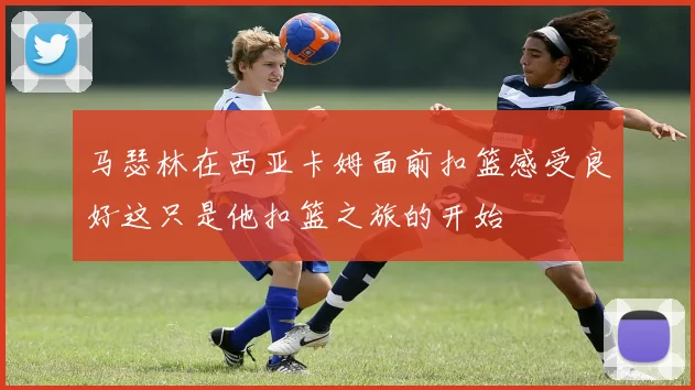 马瑟林在西亚卡姆面前扣篮感受良好这只是他扣篮之旅的开始