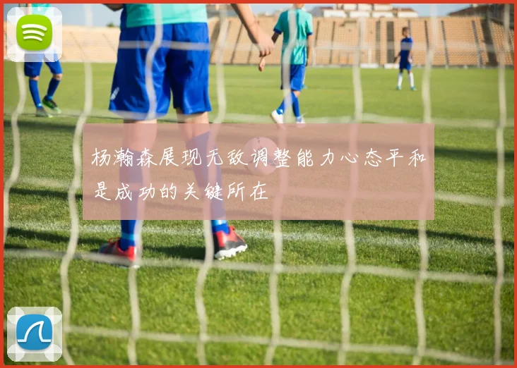 杨瀚森展现无敌调整能力心态平和是成功的关键所在