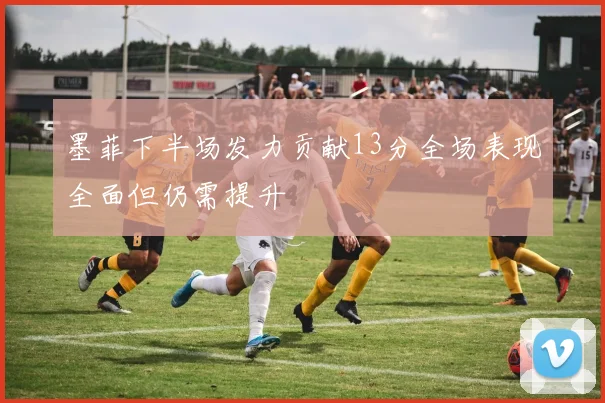 墨菲下半场发力贡献13分全场表现全面但仍需提升